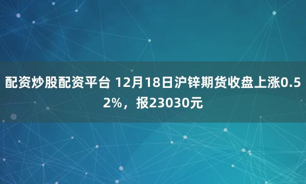 配资炒股配资平台 12月18日沪锌期货收盘上涨0.52%，报23030元