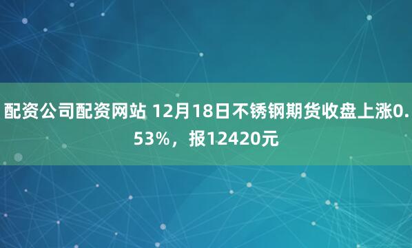 配资公司配资网站 12月18日不锈钢期货收盘上涨0.53%，报12420元