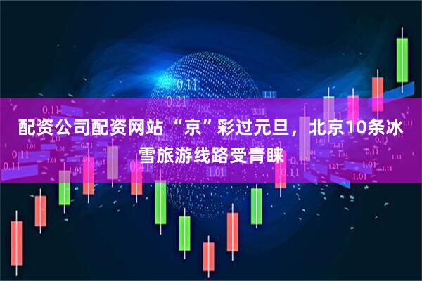 配资公司配资网站 “京”彩过元旦，北京10条冰雪旅游线路受青睐
