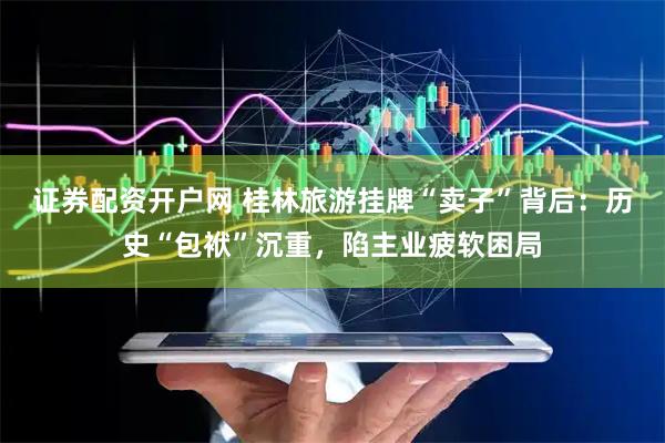 证券配资开户网 桂林旅游挂牌“卖子”背后：历史“包袱”沉重，陷主业疲软困局