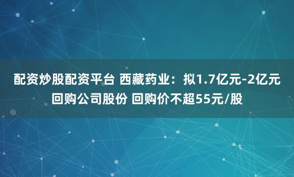 配资炒股配资平台 西藏药业：拟1.7亿元-2亿元回购公司股份 回购价不超55元/股