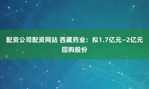 配资公司配资网站 西藏药业：拟1.7亿元—2亿元回购股份
