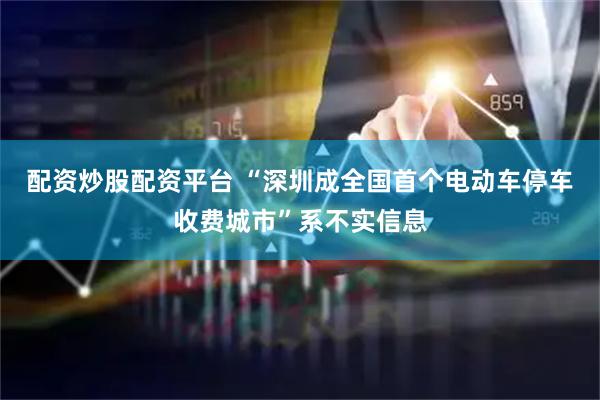配资炒股配资平台 “深圳成全国首个电动车停车收费城市”系不实信息