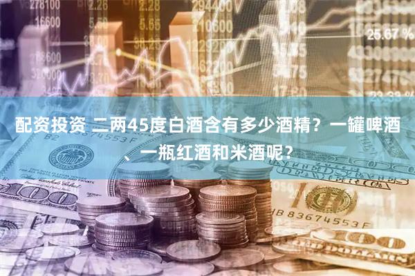 配资投资 二两45度白酒含有多少酒精？一罐啤酒、一瓶红酒和米酒呢？