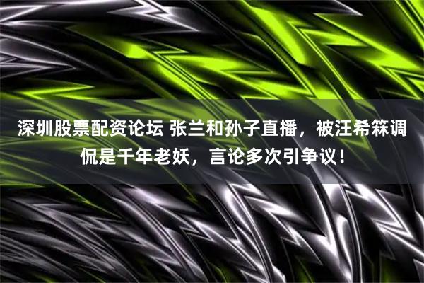 深圳股票配资论坛 张兰和孙子直播，被汪希箖调侃是千年老妖，言论多次引争议！