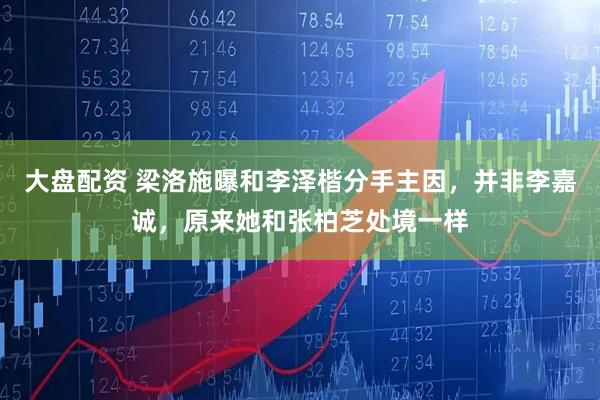 大盘配资 梁洛施曝和李泽楷分手主因，并非李嘉诚，原来她和张柏芝处境一样