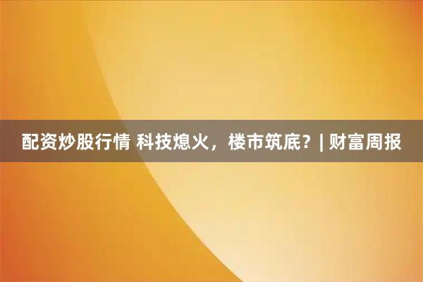 配资炒股行情 科技熄火，楼市筑底？| 财富周报