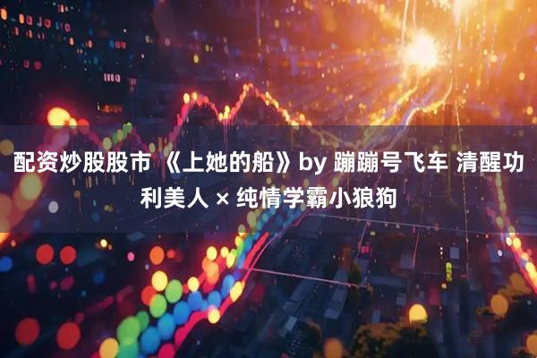 配资炒股股市 《上她的船》by 蹦蹦号飞车 清醒功利美人 × 纯情学霸小狼狗
