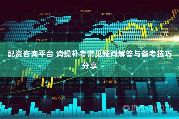 配资咨询平台 消操补考常见疑问解答与备考技巧分享
