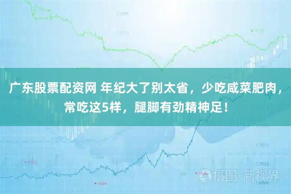 广东股票配资网 年纪大了别太省，少吃咸菜肥肉，常吃这5样，腿脚有劲精神足！