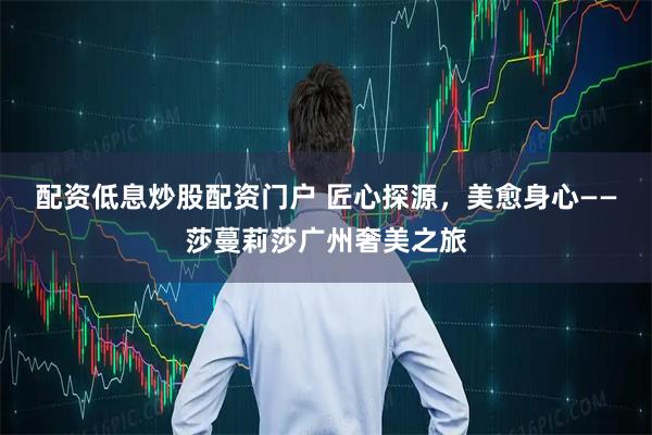 配资低息炒股配资门户 匠心探源，美愈身心——莎蔓莉莎广州奢美之旅
