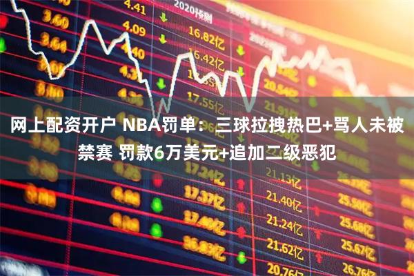 网上配资开户 NBA罚单：三球拉拽热巴+骂人未被禁赛 罚款6万美元+追加二级恶犯