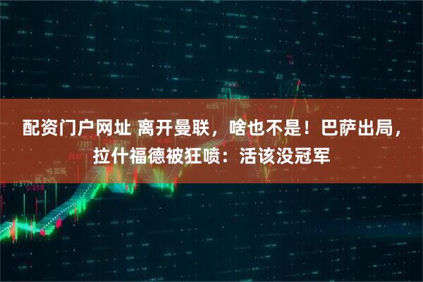 配资门户网址 离开曼联，啥也不是！巴萨出局，拉什福德被狂喷：活该没冠军