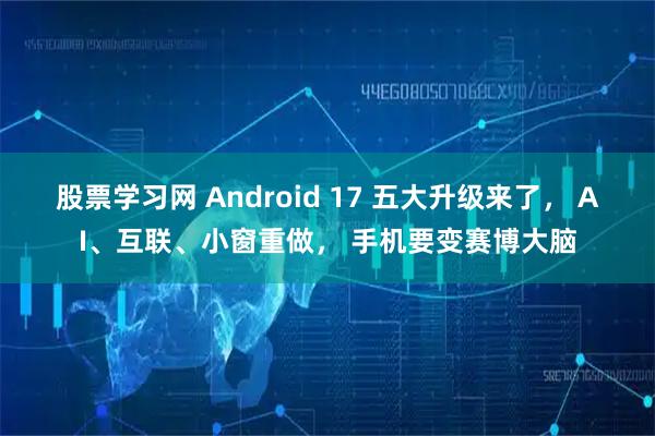 股票学习网 Android 17 五大升级来了， AI、互联、小窗重做， 手机要变赛博大脑