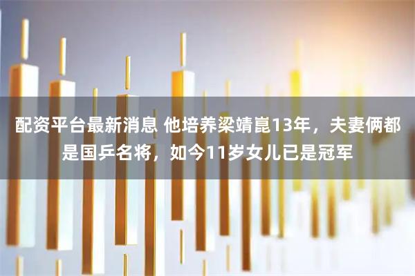 配资平台最新消息 他培养梁靖崑13年，夫妻俩都是国乒名将，如今11岁女儿已是冠军