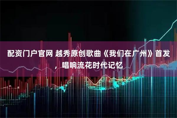 配资门户官网 越秀原创歌曲《我们在广州》首发，唱响流花时代记忆
