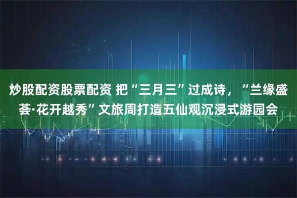 炒股配资股票配资 把“三月三”过成诗，“兰缘盛荟·花开越秀”文旅周打造五仙观沉浸式游园会